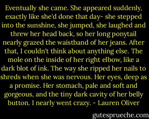 Eventually she came. She appeared suddenly, exactly like she'd done that day- she stepped into the sunshine, she jumped, she laughed and threw her head back, so her long ponytail nearly grazed the waistband of her jeans.<br />After that, I couldn't think about anything else. The mole on the inside of her right elbow, like a dark blot of ink. The way she ripped her nails to shreds when she was nervous. Her eyes, deep as a promise. Her stomach, pale and soft and gorgeous, and the tiny dark cavity of her belly button.<br />I nearly went crazy. - Lauren Oliver