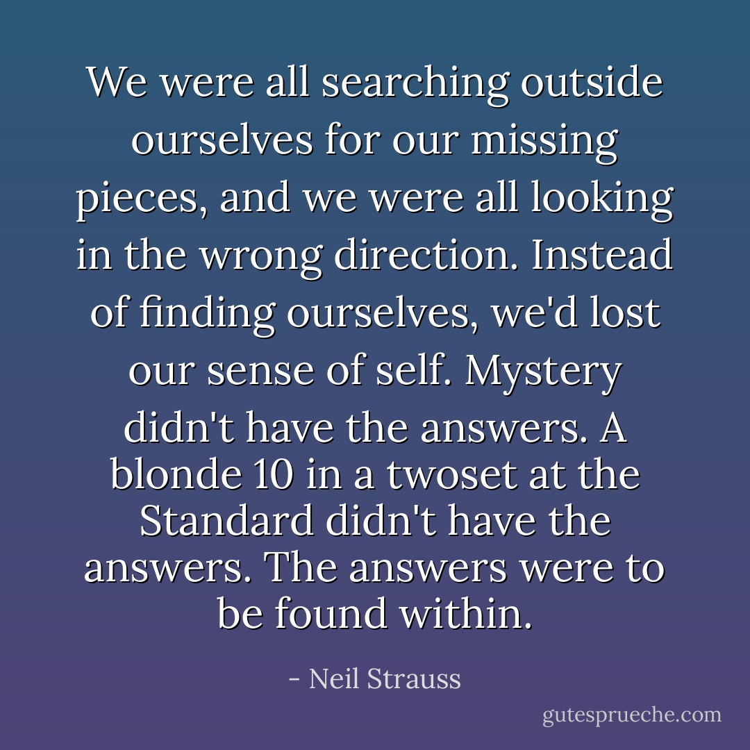 We were all searching outside ourselves for our missing pieces, and we were all looking in the wrong direction. Instead of finding ourselves, we'd lost our sense of self. Mystery didn't have the answers. A blonde 10 in a twoset at the Standard didn't have the answers. The answers were to be found within. - Neil Strauss