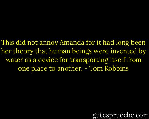 This did not annoy Amanda for it had long been her theory that human beings were invented by water as a device for transporting itself from one place to another. - Tom Robbins