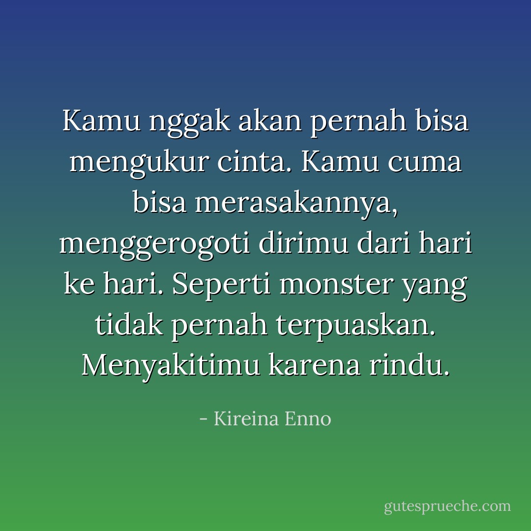 Kamu nggak akan pernah bisa mengukur cinta. Kamu cuma bisa merasakannya, menggerogoti dirimu dari hari ke hari. Seperti monster yang tidak pernah terpuaskan. Menyakitimu karena rindu. - Kireina Enno