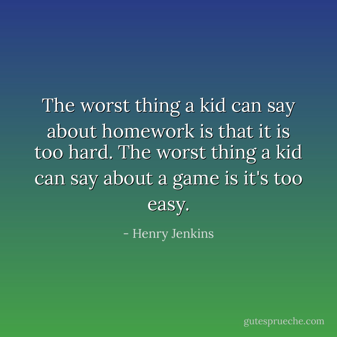 The worst thing a kid can say about homework is that it is too hard. The worst thing a kid can say about a game is it's too easy. - Henry Jenkins