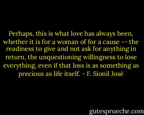 Perhaps, this is what love has always been, whether it is for a woman of for a cause -- the readiness to give and not ask for anything in return, the unquestioning willingness to lose everything, even if that loss is as something as precious as life itself. - F. Sionil José