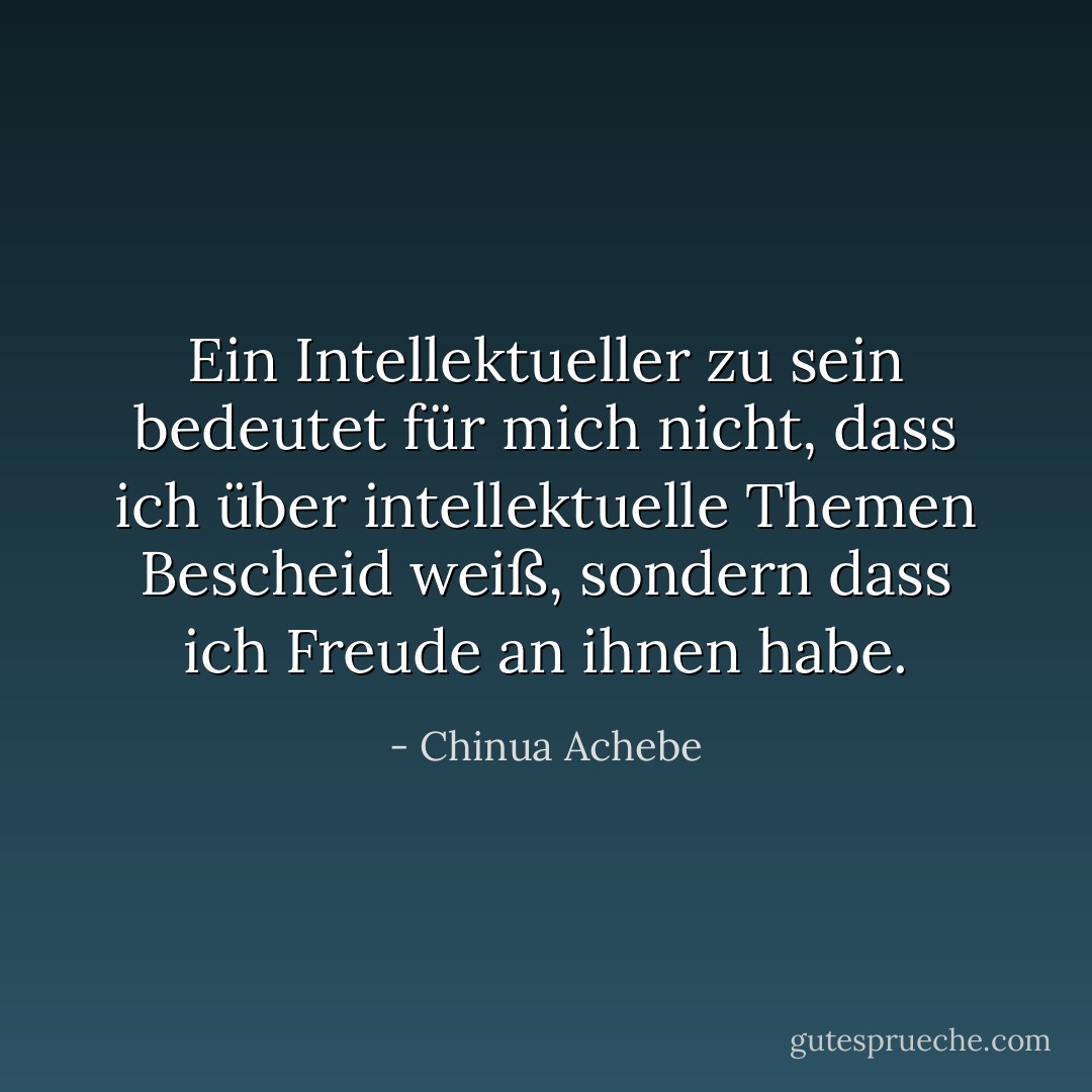 Ein Intellektueller zu sein bedeutet für mich nicht, dass ich über intellektuelle Themen Bescheid weiß, sondern dass ich Freude an ihnen habe. - Chinua Achebe<