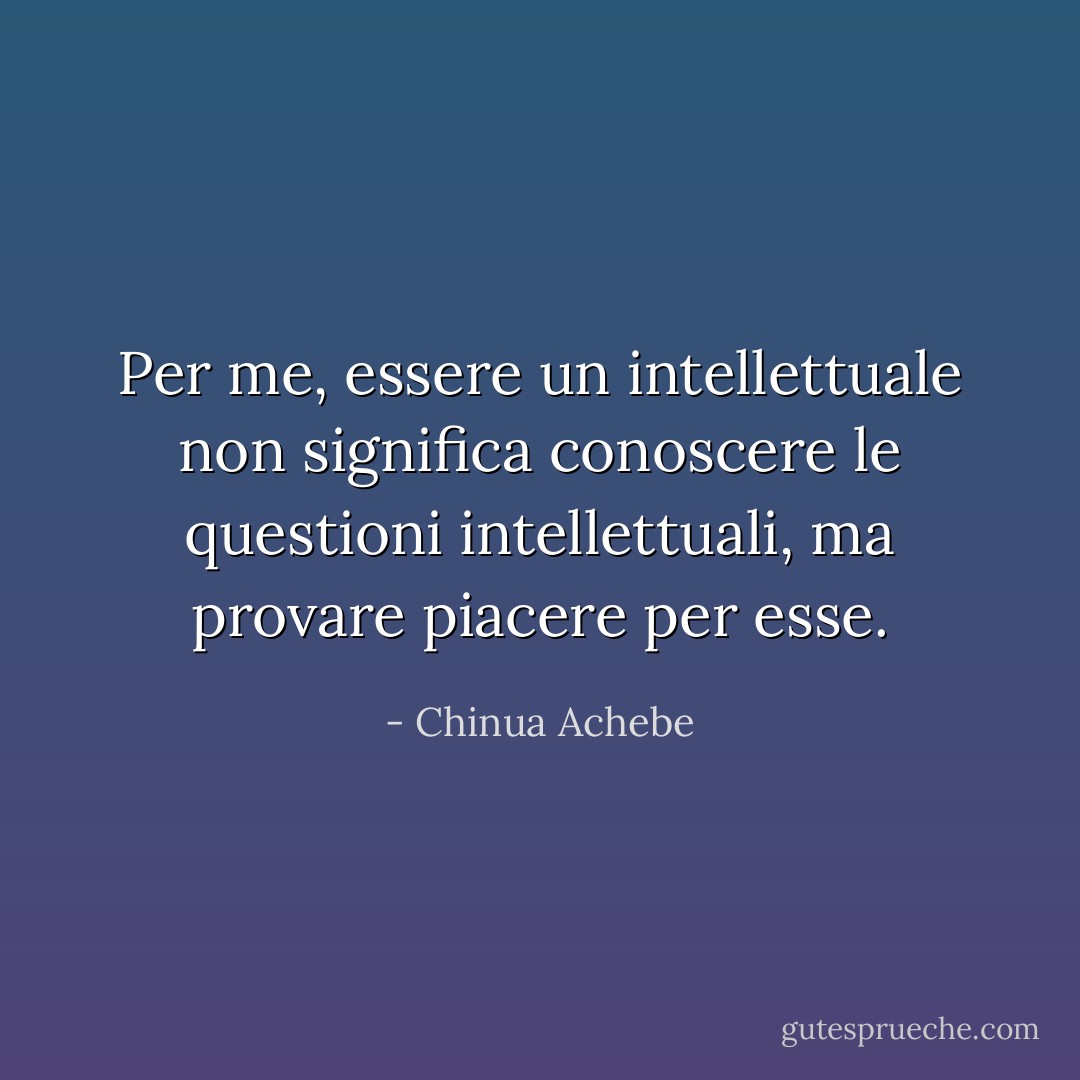Per me, essere un intellettuale non significa conoscere le questioni intellettuali, ma provare piacere per esse. - Chinua Achebe