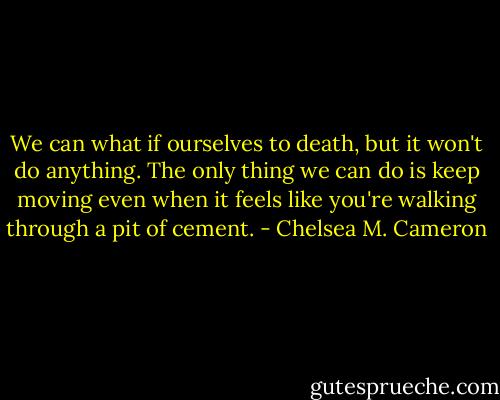 We can what if ourselves to death, but it won't do anything. The only thing we can do is keep moving even when it feels like you're walking through a pit of cement. - Chelsea M. Cameron