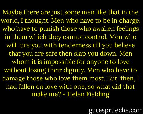 Maybe there are just some men like that in the world, I thought. Men who have to be in charge, who have to punish those who awaken feelings in them which they cannot control. Men who will lure you with tenderness till you believe that you are safe then slap you down. Men whom it is impossible for anyone to love without losing their dignity. Men who have to damage those who love them most. But, then, I had fallen on love with one, so what did that make me? - Helen Fielding
