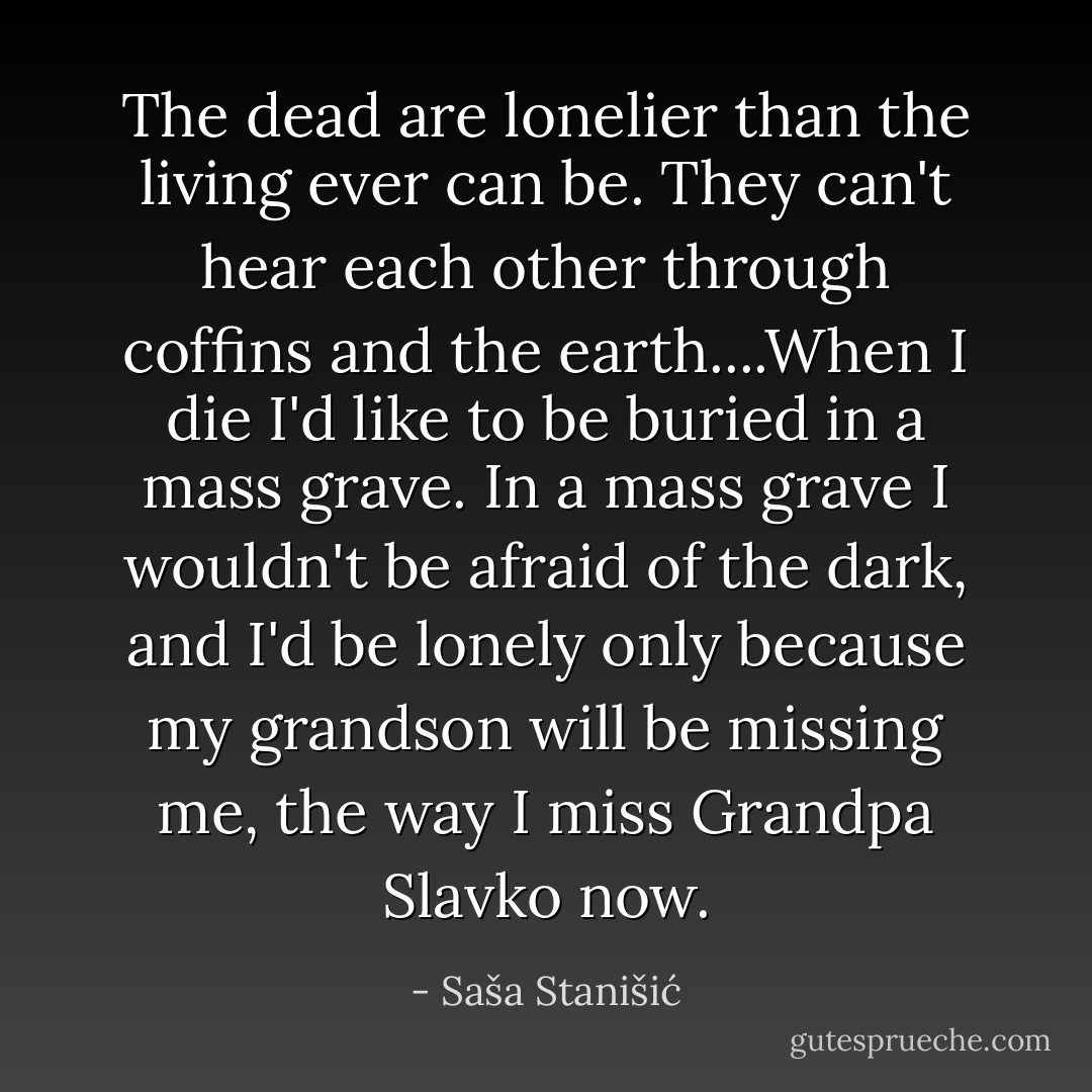 The dead are lonelier than the living ever can be. They can't hear each other through coffins and the earth....When I die I'd like to be buried in a mass grave. In a mass grave I wouldn't be afraid of the dark, and I'd be lonely only because my grandson will be missing me, the way I miss Grandpa Slavko now. - Saša Stanišić