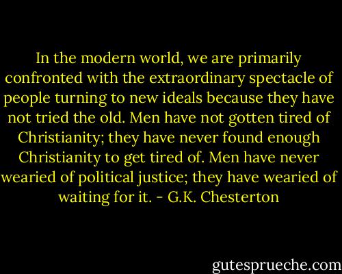 In the modern world, we are primarily confronted with the extraordinary spectacle of people turning to new ideals because they have not tried the old. Men have not gotten tired of Christianity; they have never found enough Christianity to get tired of. Men have never wearied of political justice; they have wearied of waiting for it. - G.K. Chesterton