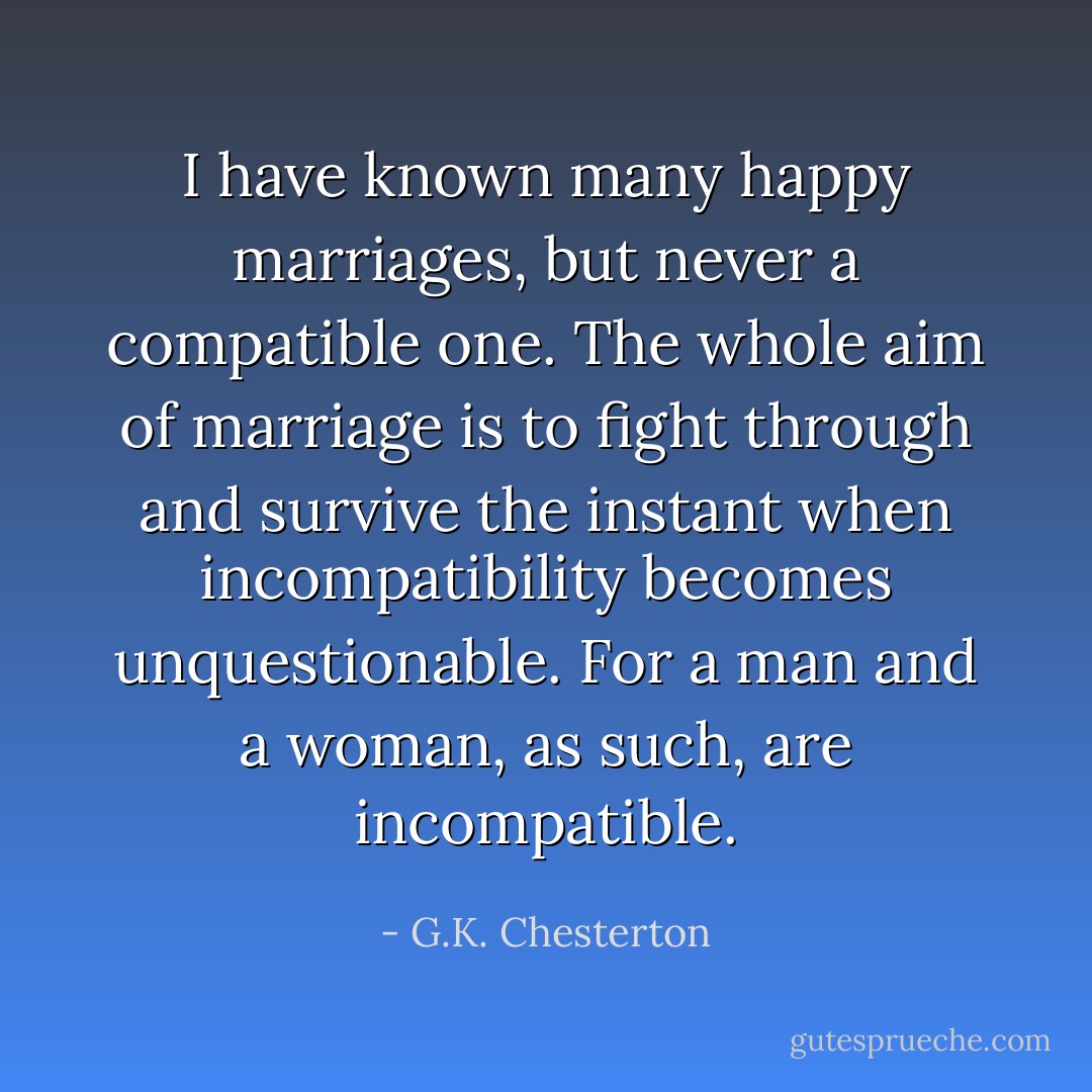 I have known many happy marriages, but never a compatible one. The whole aim of marriage is to fight through and survive the instant when incompatibility becomes unquestionable. For a man and a woman, as such, are incompatible. - G.K. Chesterton