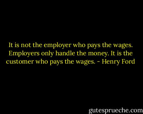 It is not the employer who pays the wages. Employers only handle the money. It is the customer who pays the wages. - Henry Ford