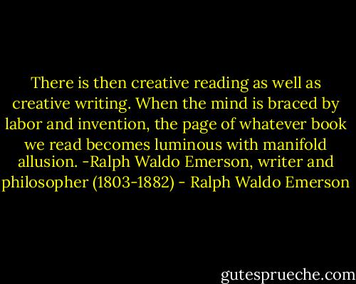 There is then creative reading as well as creative writing. When the mind is braced by labor and invention, the page of whatever book we read becomes luminous with manifold allusion. -Ralph Waldo Emerson, writer and philosopher (1803-1882) - Ralph Waldo Emerson