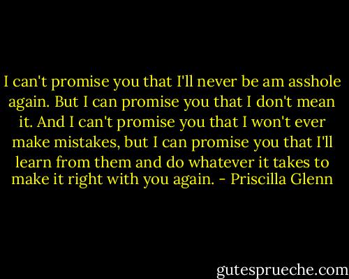 I can't promise you that I'll never be am asshole again. But I can promise you that I don't mean it. And I can't promise you that I won't ever make mistakes, but I can promise you that I'll learn from them and do whatever it takes to make it right with you again. - Priscilla Glenn