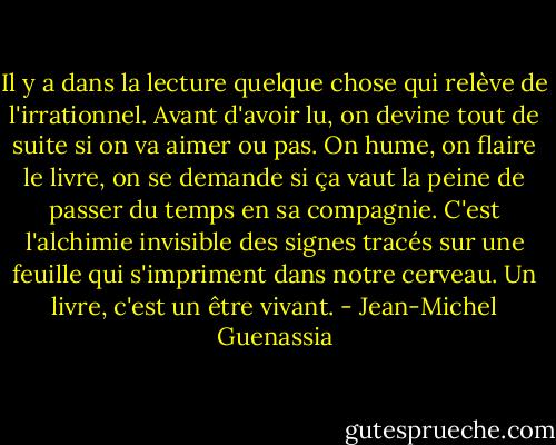 Il y a dans la lecture quelque chose qui relève de l'irrationnel. Avant d'avoir lu, on devine tout de suite si on va aimer ou pas. On hume, on flaire le livre, on se demande si ça vaut la peine de passer du temps en sa compagnie. C'est l'alchimie invisible des signes tracés sur une feuille qui s'impriment dans notre cerveau. Un livre, c'est un être vivant. - Jean-Michel Guenassia