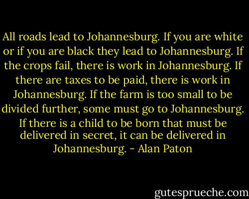 All roads lead to Johannesburg. If you are white or if you are black they lead to Johannesburg. If the crops fail, there is work in Johannesburg. If there are taxes to be paid, there is work in Johannesburg. If the farm is too small to be divided further, some must go to Johannesburg. If there is a child to be born that must be delivered in secret, it can be delivered in Johannesburg. - Alan Paton