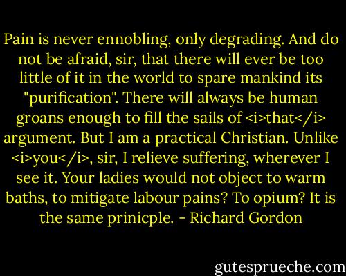 Pain is never ennobling, only degrading. And do not be afraid, sir, that there will ever be too little of it in the world to spare mankind its "purification". There will always be human groans enough to fill the sails of <i>that</i> argument. But I am a practical Christian. Unlike <i>you</i>, sir, I relieve suffering, wherever I see it. Your ladies would not object to warm baths, to mitigate labour pains? To opium? It is the same prinicple. - Richard Gordon