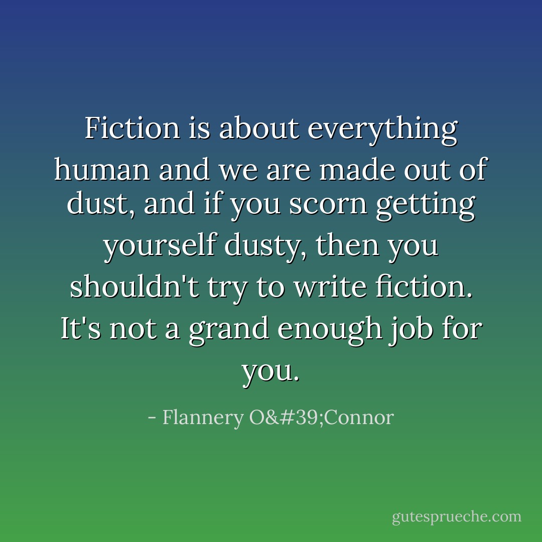 Fiction is about everything human and we are made out of dust, and if you scorn getting yourself dusty, then you shouldn't try to write fiction. It's not a grand enough job for you. - Flannery O'Connor