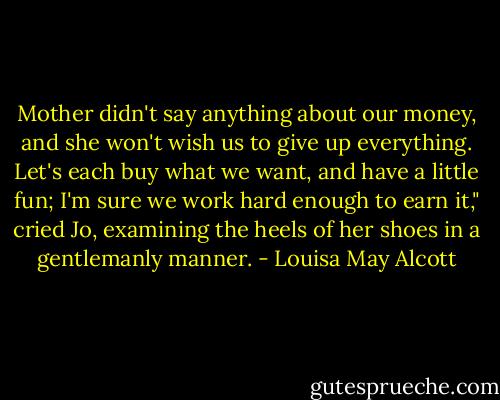 Mother didn't say anything about our money, and she won't wish us to give up everything. Let's each buy what we want, and have a little fun; I'm sure we work hard enough to earn it," cried Jo, examining the heels of her shoes in a gentlemanly manner. - Louisa May Alcott
