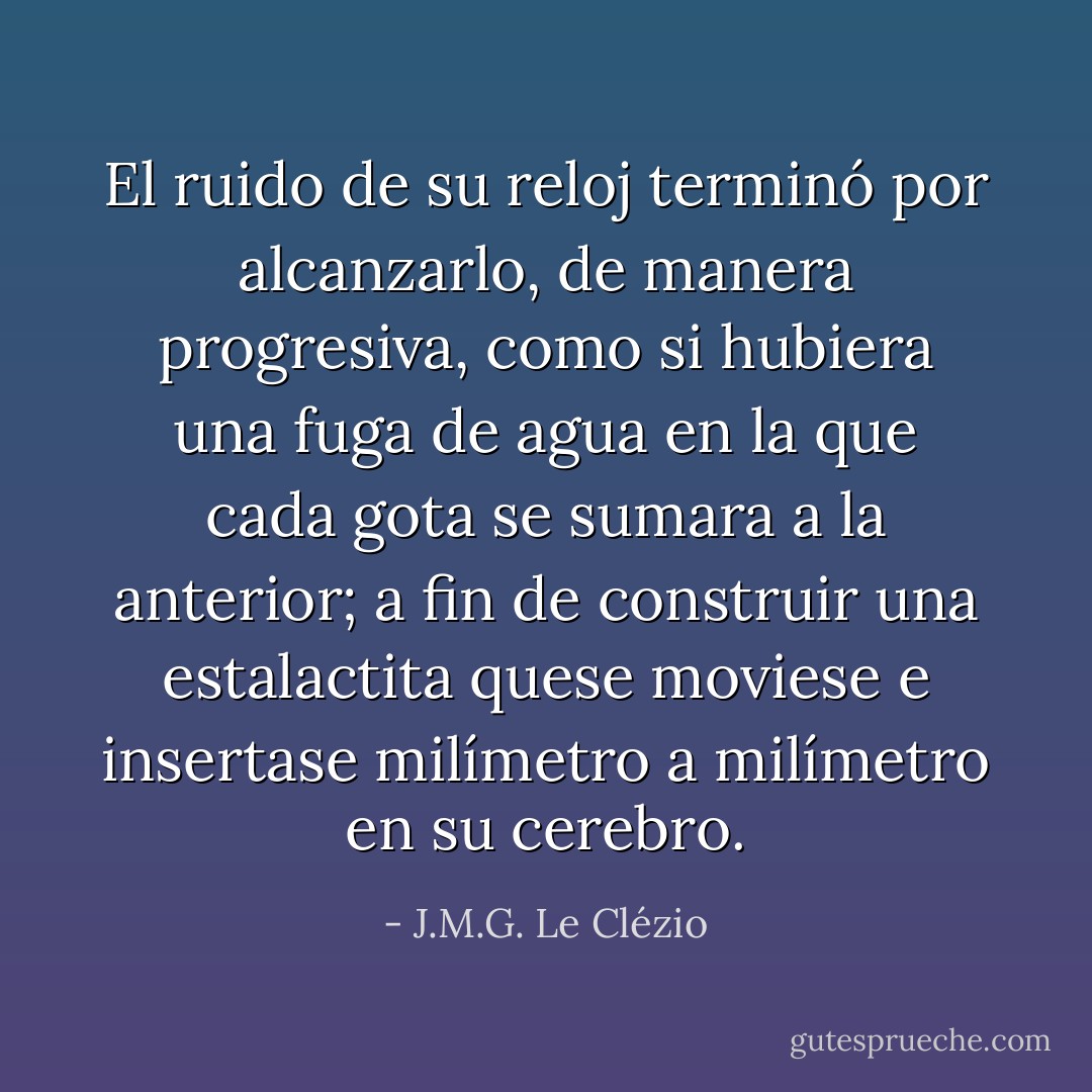 El ruido de su reloj terminó por alcanzarlo, de manera progresiva, como si hubiera una fuga de agua en la que cada gota se sumara a la anterior; a fin de construir una estalactita quese moviese e insertase milímetro a milímetro en su cerebro. - J.M.G. Le Clézio
