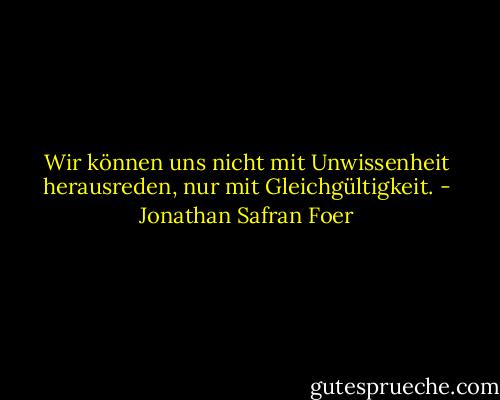 Wir können uns nicht mit Unwissenheit herausreden, nur mit Gleichgültigkeit. - Jonathan Safran Foer