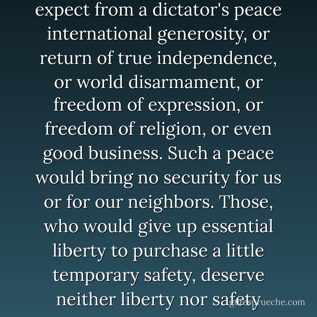 No realistic American can expect from a dictator's peace international generosity, or return of true independence, or world disarmament, or freedom of expression, or freedom of religion, or even good business. Such a peace would bring no security for us or for our neighbors. Those, who would give up essential liberty to purchase a little temporary safety, deserve neither liberty nor safety - Franklin D. Roosevelt