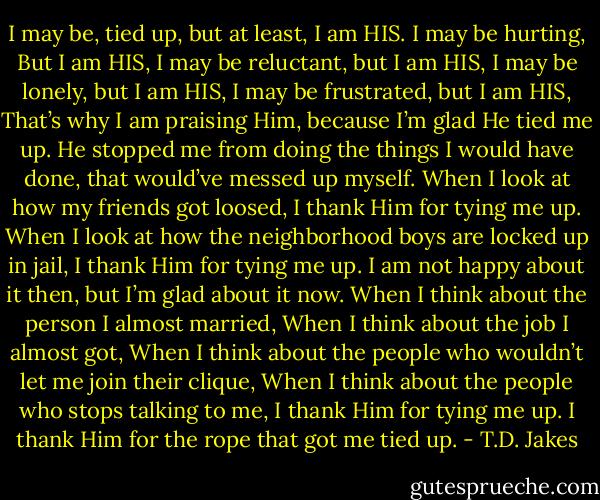 I may be, tied up, but at least, I am HIS. I may be hurting, But I am HIS, I may be reluctant, but I am HIS, I may be lonely, but I am HIS, I may be frustrated, but I am HIS, That’s why I am praising Him, because I’m glad He tied me up. He stopped me from doing the things I would have done, that would’ve messed up myself. When I look at how my friends got loosed, I thank Him for tying me up. When I look at how the neighborhood boys are locked up in jail, I thank Him for tying me up. I am not happy about it then, but I’m glad about it now. When I think about the person I almost married, When I think about the job I almost got, When I think about the people who wouldn’t let me join their clique, When I think about the people who stops talking to me, I thank Him for tying me up. I thank Him for the rope that got me tied up. - T.D. Jakes