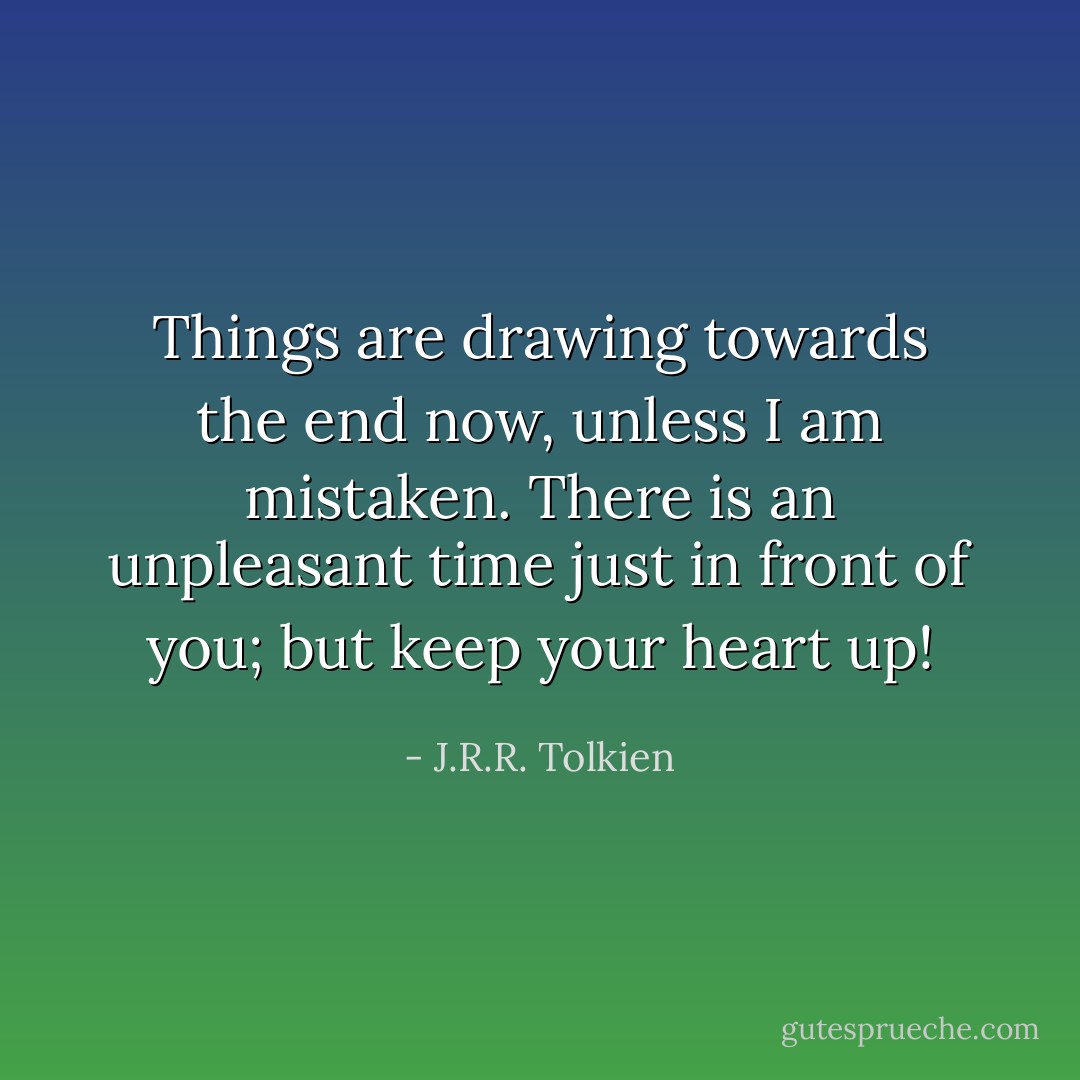 Things are drawing towards the end now, unless I am mistaken. There is an unpleasant time just in front of you; but keep your heart up! - J.R.R. Tolkien