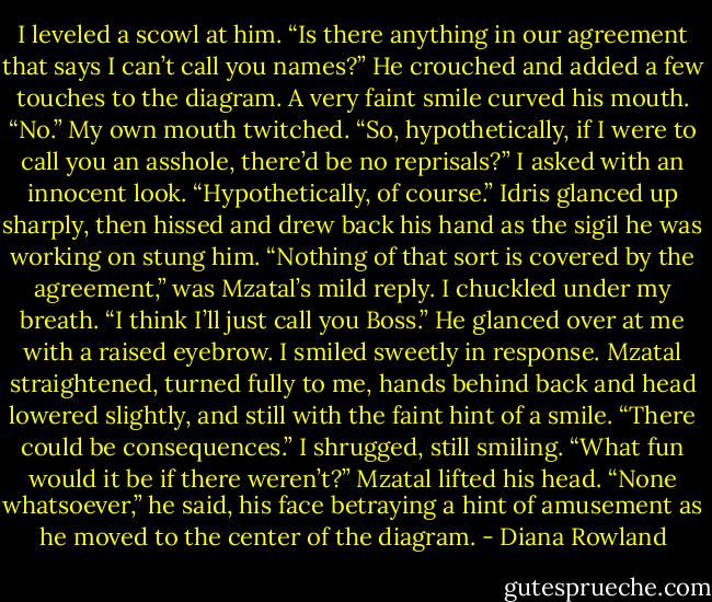 I leveled a scowl at him. “Is there<br />anything in our agreement that says I can’t<br />call you names?”<br />He crouched and added a few touches<br />to the diagram. A very faint smile curved<br />his mouth. “No.”<br />My own mouth twitched. “So,<br />hypothetically, if I were to call you an<br />asshole, there’d be no reprisals?” I asked<br />with an innocent look. “Hypothetically, of<br />course.”<br />Idris glanced up sharply, then hissed<br />and drew back his hand as the sigil he was<br />working on stung him.<br />“Nothing of that sort is covered by the<br />agreement,” was Mzatal’s mild reply.<br />I chuckled under my breath. “I think<br />I’ll just call you Boss.”<br />He glanced over at me with a raised<br />eyebrow. I smiled sweetly in response.<br />Mzatal straightened, turned fully to me,<br />hands behind back and head lowered<br />slightly, and still with the faint hint of a<br />smile. “There could be consequences.”<br />I shrugged, still smiling. “What fun<br />would it be if there weren’t?”<br />Mzatal lifted his head. “None<br />whatsoever,” he said, his face betraying a<br />hint of amusement as he moved to the<br />center of the diagram. - Diana Rowland