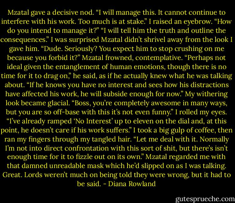 Mzatal gave a decisive nod. “I will<br />manage this. It cannot continue to interfere<br />with his work. Too much is at stake.”<br />I raised an eyebrow. “How do you<br />intend to manage it?”<br />“I will tell him the truth and outline the<br />consequences.”<br />I was surprised Mzatal didn’t shrivel<br />away from the look I gave him. “Dude.<br />Seriously? You expect him to stop<br />crushing on me because you forbid it?”<br />Mzatal frowned, contemplative.<br />“Perhaps not ideal given the entanglement<br />of human emotions, though there is no time<br />for it to drag on,” he said, as if he actually<br />knew what he was talking about. “If he<br />knows you have no interest and sees how<br />his distractions have affected his work, he<br />will subside enough for now.”<br />My withering look became glacial.<br />“Boss, you’re completely awesome in<br />many ways, but you are so off-base with<br />this it’s not even funny.” I rolled my eyes.<br />“I’ve already ramped ‘No Interest’ up to<br />eleven on the dial and, at this point, he<br />doesn’t care if his work suffers.” I took a<br />big gulp of coffee, then ran my fingers<br />through my tangled hair. “Let me deal with<br />it. Normally I’m not into direct<br />confrontation with this sort of shit, but<br />there’s isn’t enough time for it to fizzle out<br />on its own.”<br />Mzatal regarded me with that damned<br />unreadable mask which he’d slipped on as<br />I was talking. Great. Lords weren’t much<br />on being told they were wrong, but it had<br />to be said. - Diana Rowland