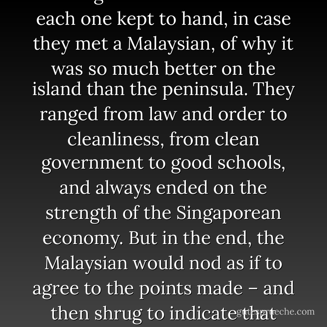Kuala Lumpur had a certain something… There was a sense of freedom perhaps, of anarchy even, that Singapore so sorely lacked. Perhaps it was the lack of deference to authority, the physical space, the ability to take a step back and enjoy a moment of quite that lent Kuala Lumpur its atmosphere. Singaporeans were always adding to the list of reasons each one kept to hand, in case they met a Malaysian, of why it was so much better on the island than the peninsula. They ranged from law and order to cleanliness, from clean government to good schools, and always ended on the strength of the Singaporean economy. But in the end, the Malaysian would nod as if to agree to the points made – and then shrug to indicate that they probably wouldn’t trade passports, not really. And if pressed for a reason they would fall back on that old chestnut which somehow seemed to capture everything that was wrong about Singapore – but your government bans chewing gum. The nanny state and the police state all rolled into one. - Shamini Flint