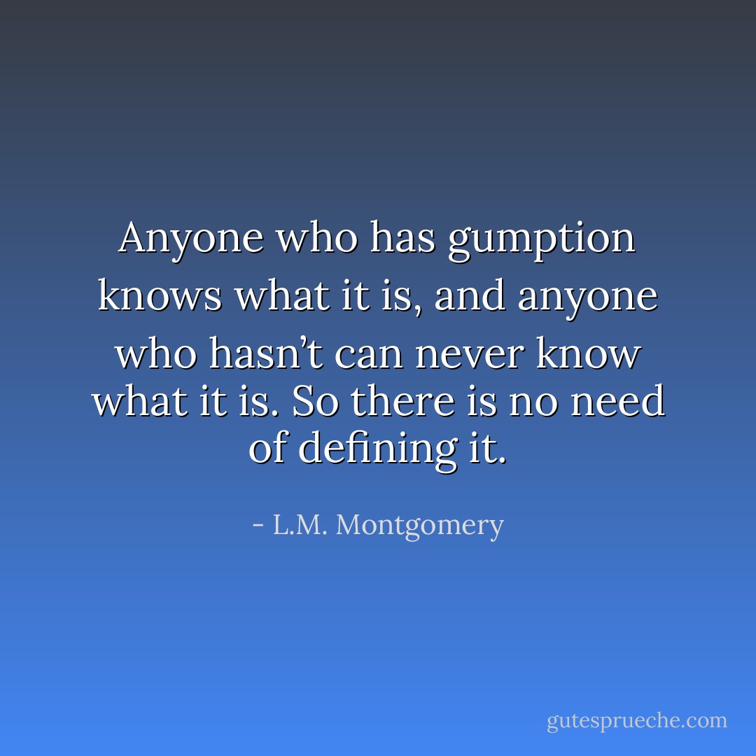 Anyone who has gumption knows what it is, and anyone who hasn’t can never know what it is. So there is no need of defining it. - L.M. Montgomery