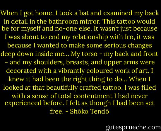 When I got home, I took a bat and examined my back in detail in the bathroom mirror. This tattoo would be for myself and no-one else. It wasn’t just because I was about to end my relationship with Iro, it was because I wanted to make some serious changes deep down inside me… My torso - my back and front – and my shoulders, breasts, and upper arms were decorated with a vibrantly coloured work of art. I knew it had been the right thing to do… When I looked at that beautifully crafted tattoo, I was filled with a sense of total contentment I had never experienced before. I felt as though I had been set free. - Shōko Tendō
