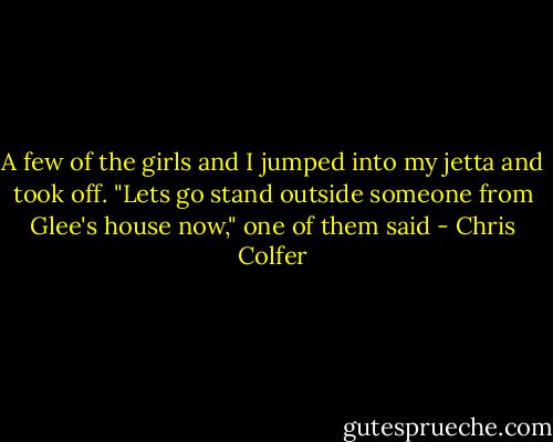 A few of the girls and I jumped into my jetta and took off. "Lets go stand outside someone from Glee's house now," one of them said - Chris Colfer