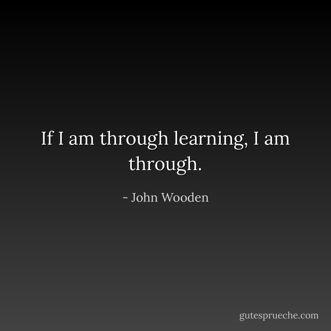 If I am through learning, I am through. - John Wooden