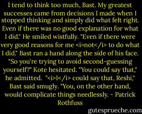 I tend to think too much, Bast. My greatest successes came from decisions I made when I stopped thinking and simply did what felt right. Even if there was no good explanation for what I did." He smiled wistfully. "Even if there were very good reasons for me <i>not</i> to do what I did."<br />Bast ran a hand along the side of his face. "So you're trying to avoid second-guessing yourself?"<br />Kote hesitated. "You could say that," he admitted. <br />"<i>I</i> could say that, Reshi," Bast said smugly. "You, on the other hand, would complicate things needlessly. - Patrick Rothfuss