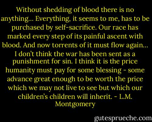 Without shedding of blood there is no anything… Everything, it seems to me, has to be purchased by self-sacrifice. Our race has marked every step of its painful ascent with blood. And now torrents of it must flow again… I don’t think the war has been sent as a punishment for sin. I think it is the price humanity must pay for some blessing - some advance great enough to be worth the price which we may not live to see but which our children’s children will inherit. - L.M. Montgomery