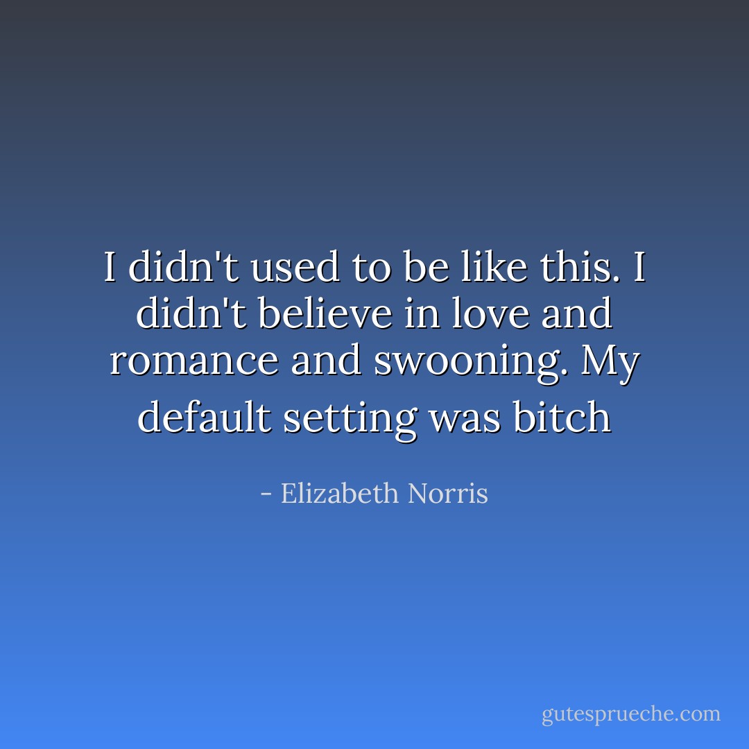 I didn't used to be like this. I didn't believe in love and romance and swooning. My default setting was bitch - Elizabeth Norris