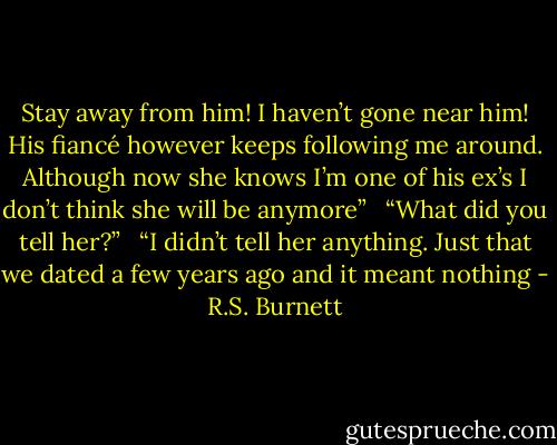 Stay away from him! I haven’t gone near him! His fiancé however keeps following me around. Although now she knows I’m one of his ex’s I don’t think she will be anymore” <br /><br />“What did you tell her?” <br /><br />“I didn’t tell her anything. Just that we dated a few years ago and it meant nothing - R.S. Burnett
