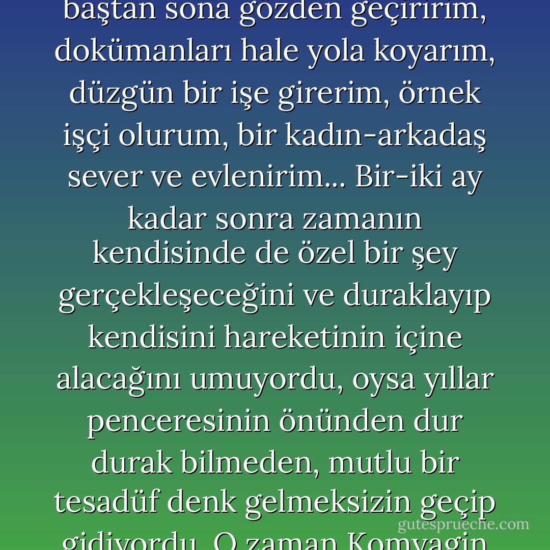 Bazen Komyagin içinden şöyle düşünüyordu: Bir ya da iki ay sonra yeni bir hayata başlarım, resimleri bitiririm, şiirleri tamamlarım, dünya görüşümü baştan sona gözden geçiririm, dokümanları hale yola koyarım, düzgün bir işe girerim, örnek işçi olurum, bir kadın-arkadaş sever ve evlenirim... Bir-iki ay kadar sonra zamanın kendisinde de özel bir şey gerçekleşeceğini ve duraklayıp kendisini hareketinin içine alacağını umuyordu, oysa yıllar penceresinin önünden dur durak bilmeden, mutlu bir tesadüf denk gelmeksizin geçip gidiyordu. O zaman Komyagin yatağından kalkıyor ve polis dayanışma görevlisi sıfatıyla millete kalabalık mahallerde ceza kesmeye gidiyordu. - Andrei Platonov