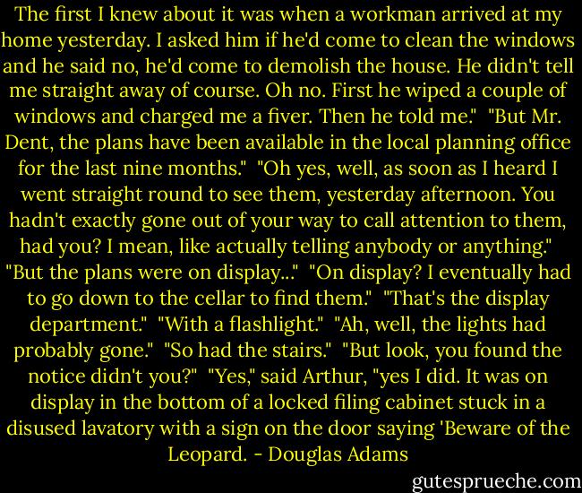 The first I knew about it was when a workman arrived at my home yesterday. I asked him if he'd come to clean the windows and he said no, he'd come to demolish the house. He didn't tell me straight away of course. Oh no. First he wiped a couple of windows and charged me a fiver. Then he told me."<br /><br />"But Mr. Dent, the plans have been available in the local planning office for the last nine months."<br /><br />"Oh yes, well, as soon as I heard I went straight round to see them, yesterday afternoon. You hadn't exactly gone out of your way to call attention to them, had you? I mean, like actually telling anybody or anything."<br /><br />"But the plans were on display..."<br /><br />"On display? I eventually had to go down to the cellar to find them."<br /><br />"That's the display department."<br /><br />"With a flashlight."<br /><br />"Ah, well, the lights had probably gone."<br /><br />"So had the stairs."<br /><br />"But look, you found the notice didn't you?"<br /><br />"Yes," said Arthur, "yes I did. It was on display in the bottom of a locked filing cabinet stuck in a disused lavatory with a sign on the door saying 'Beware of the Leopard. - Douglas Adams