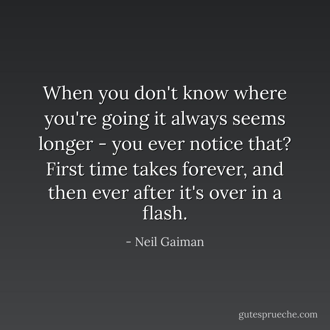 When you don't know where you're going it always seems longer - you ever notice that? First time takes forever, and then ever after it's over in a flash. - Neil Gaiman