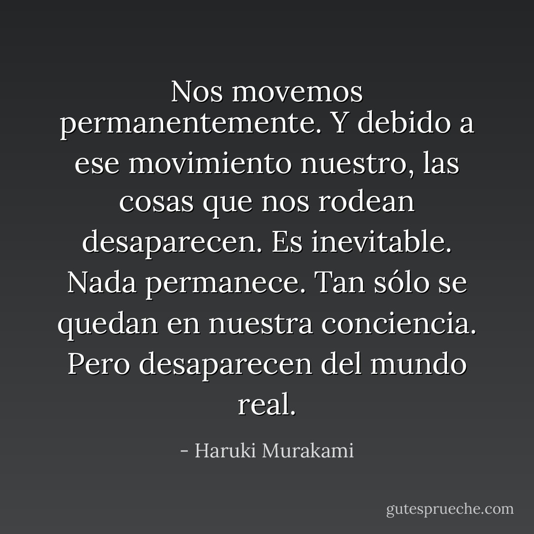 Nos movemos permanentemente. Y debido a ese movimiento nuestro, las cosas que nos rodean desaparecen. Es inevitable. Nada permanece. Tan sólo se quedan en nuestra conciencia. Pero desaparecen del mundo real. - Haruki Murakami