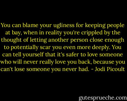 You can blame your ugliness for keeping people at bay, when in reality you're crippled by the thought of letting another person close enough to potentially scar you even more deeply. You can tell yourself that it's safer to love someone who will never really love you back, because you can't lose someone you never had. - Jodi Picoult