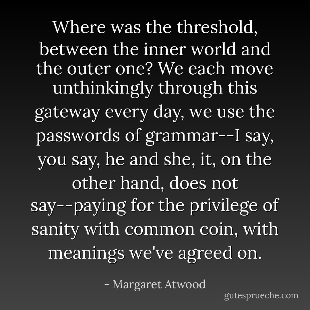 Where was the threshold, between the inner world and the outer one? We each move unthinkingly through this gateway every day, we use the passwords of grammar--<i>I say, you say, he and she, it, on the other hand, does not say</i>--paying for the privilege of sanity with common coin, with meanings we've agreed on. - Margaret Atwood