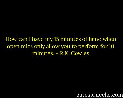 How can I have my 15 minutes of fame when open mics only allow you to perform for 10 minutes. - R.K. Cowles