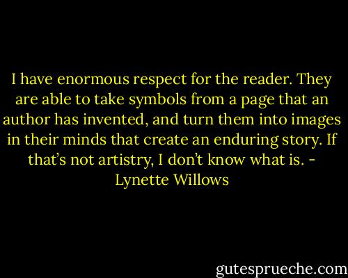 I have enormous respect for the reader. They are able to take symbols from a page that an author has invented, and turn them into images in their minds that create an enduring story. If that’s not artistry, I don’t know what is. - Lynette Willows