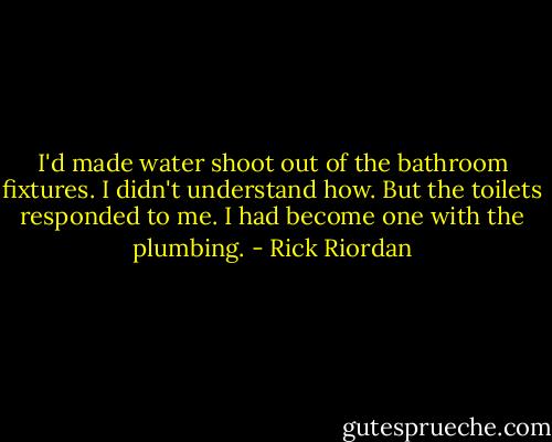 I'd made water shoot out of the bathroom fixtures. I didn't understand how. But the toilets responded to me. I had become one with the plumbing. - Rick Riordan