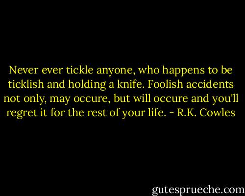 Never ever tickle anyone, who happens to be ticklish and holding a knife.<br />Foolish accidents not only, may occure,<br />but will occure and you'll regret it<br />for the rest of your life. - R.K. Cowles