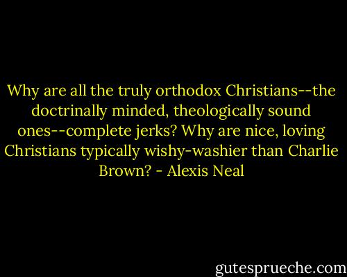 Why are all the truly orthodox Christians--the doctrinally minded, theologically sound ones--complete jerks? Why are nice, loving Christians typically wishy-washier than Charlie Brown? - Alexis Neal