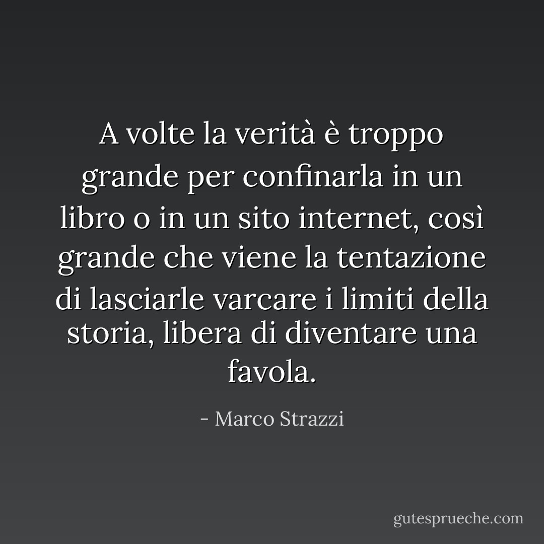 A volte la verità è troppo grande per confinarla in un libro o in un sito internet, così grande che viene la tentazione di lasciarle varcare i limiti della storia, libera di diventare una favola. - Marco Strazzi