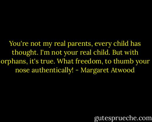 You're not my real parents, every child has thought. I'm not your real child. But with orphans, it's true. What freedom, to thumb your nose authentically! - Margaret Atwood